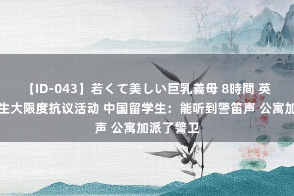 【ID-043】若くて美しい巨乳義母 8時間 英国多地发生大限度抗议活动 中国留学生：能听到警笛声 公寓加派了警卫