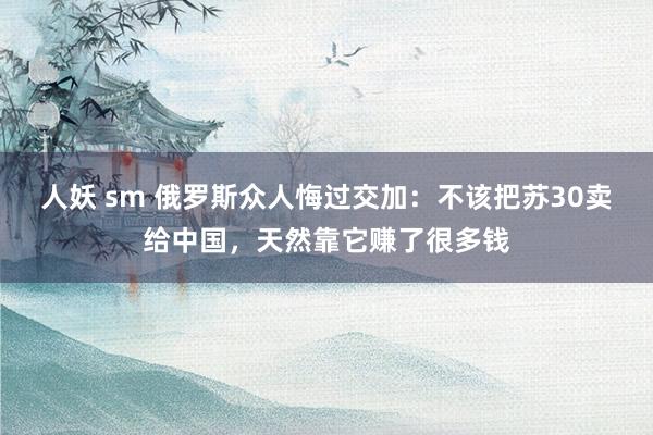 人妖 sm 俄罗斯众人悔过交加：不该把苏30卖给中国，天然靠它赚了很多钱