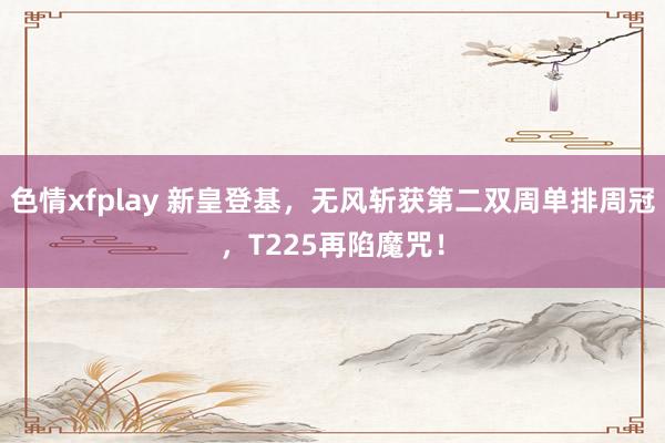 色情xfplay 新皇登基，无风斩获第二双周单排周冠，T225再陷魔咒！