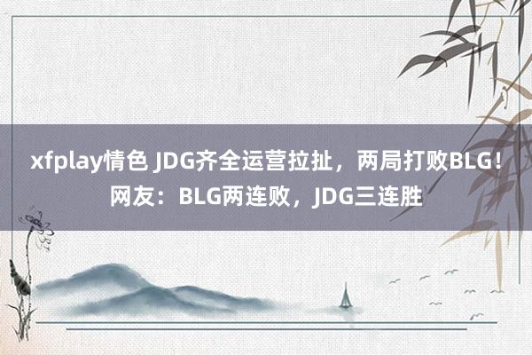 xfplay情色 JDG齐全运营拉扯，两局打败BLG！网友：BLG两连败，JDG三连胜