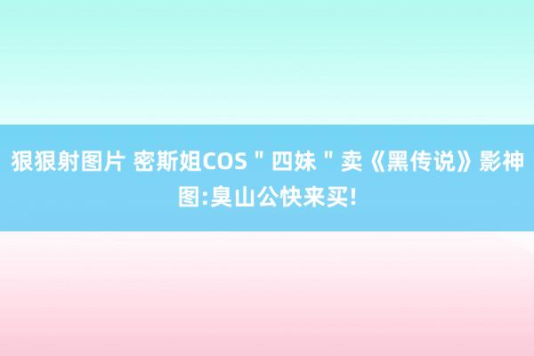 狠狠射图片 密斯姐COS＂四妹＂卖《黑传说》影神图:臭山公快来买!