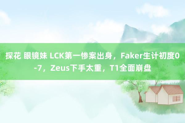 探花 眼镜妹 LCK第一惨案出身，Faker生计初度0-7，Zeus下手太重，T1全面崩盘