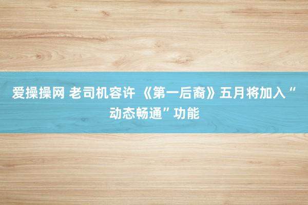 爱操操网 老司机容许 《第一后裔》五月将加入“动态畅通”功能