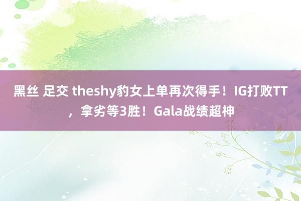 黑丝 足交 theshy豹女上单再次得手！IG打败TT，拿劣等3胜！Gala战绩超神