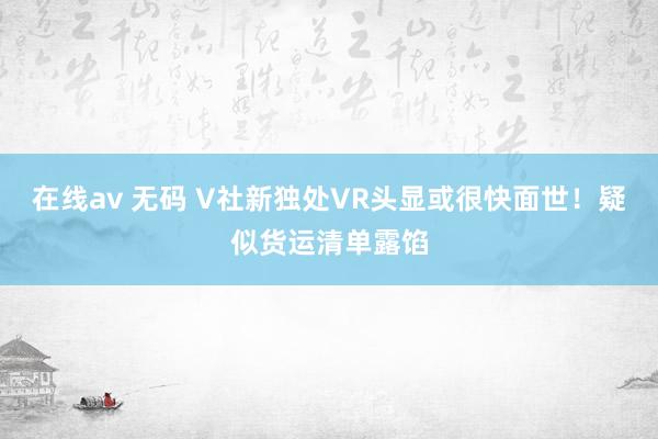 在线av 无码 V社新独处VR头显或很快面世！疑似货运清单露馅