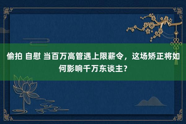 偷拍 自慰 当百万高管遇上限薪令，这场矫正将如何影响千万东谈主？