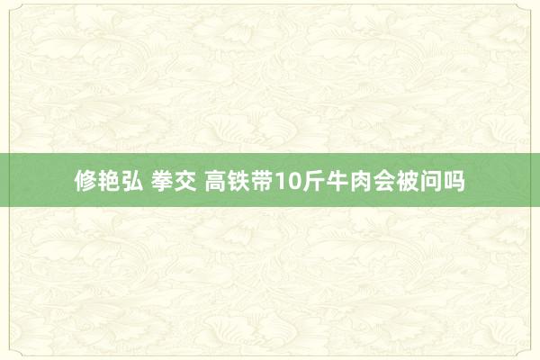 修艳弘 拳交 高铁带10斤牛肉会被问吗