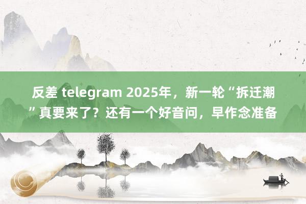反差 telegram 2025年，新一轮“拆迁潮”真要来了？还有一个好音问，早作念准备