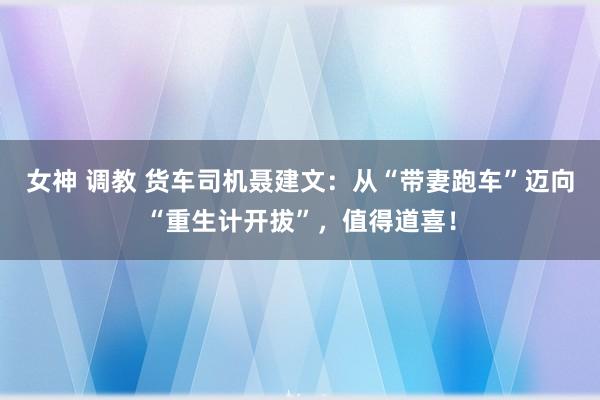 女神 调教 货车司机聂建文：从“带妻跑车”迈向“重生计开拔”，值得道喜！