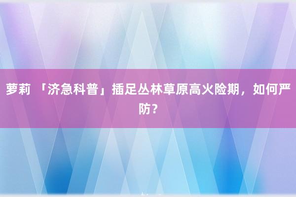 萝莉 「济急科普」插足丛林草原高火险期，如何严防？
