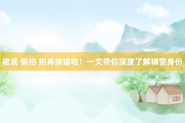 裙底 偷拍 别再搞错啦！一文带你深度了解辅警身份