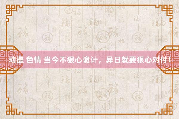 动漫 色情 当今不狠心诡计，异日就要狠心对付！