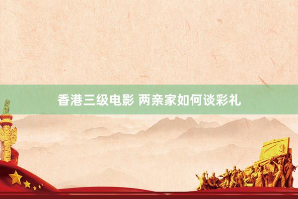 香港三级电影 两亲家如何谈彩礼
