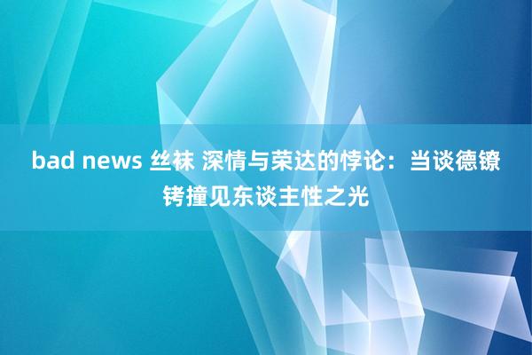 bad news 丝袜 深情与荣达的悖论：当谈德镣铐撞见东谈主性之光