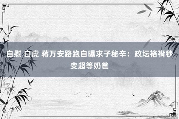 自慰 白虎 蒋万安路跑自曝求子秘辛：政坛袼褙秒变超等奶爸