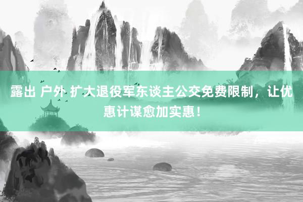 露出 户外 扩大退役军东谈主公交免费限制，让优惠计谋愈加实惠！