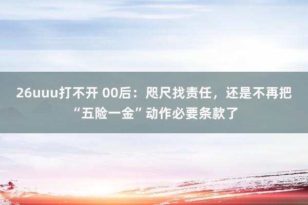 26uuu打不开 00后：咫尺找责任，还是不再把“五险一金”动作必要条款了