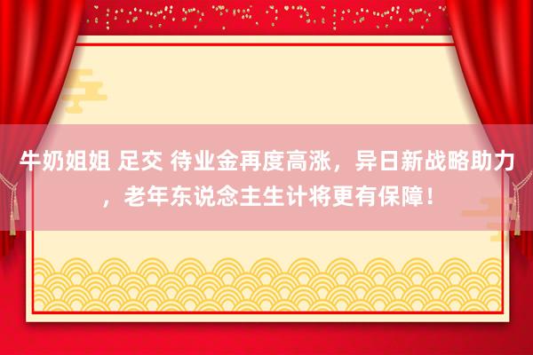 牛奶姐姐 足交 待业金再度高涨，异日新战略助力，老年东说念主生计将更有保障！