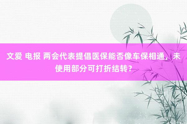 文爱 电报 两会代表提倡医保能否像车保相通，未使用部分可打折结转？