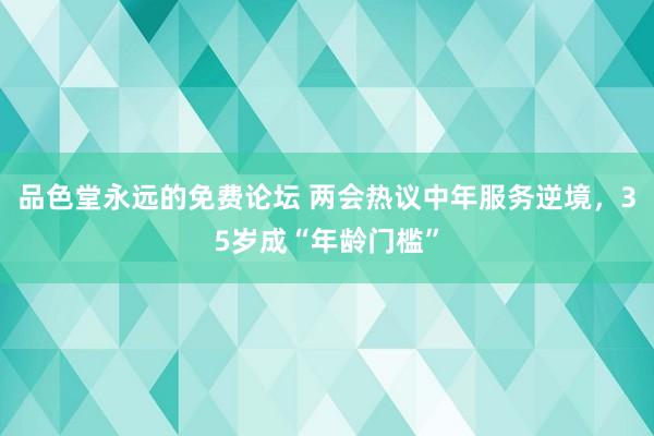 品色堂永远的免费论坛 两会热议中年服务逆境，35岁成“年龄门槛”