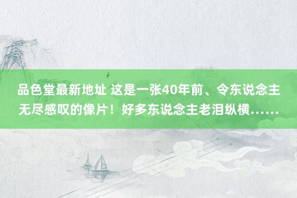 品色堂最新地址 这是一张40年前、令东说念主无尽感叹的像片！好多东说念主老泪纵横……