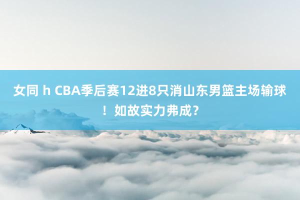 女同 h CBA季后赛12进8只消山东男篮主场输球！如故实力弗成？