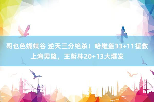 哥也色蝴蝶谷 逆天三分绝杀！哈维轰33+11援救上海男篮，王哲林20+13大爆发