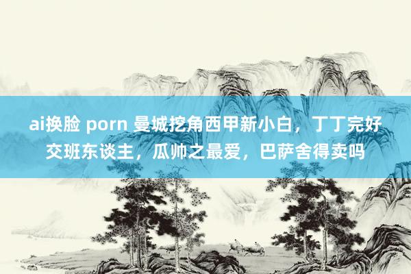 ai换脸 porn 曼城挖角西甲新小白，丁丁完好交班东谈主，瓜帅之最爱，巴萨舍得卖吗
