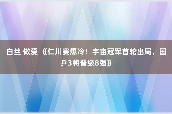 白丝 做爱 《仁川赛爆冷！宇宙冠军首轮出局，国乒3将晋级8强》