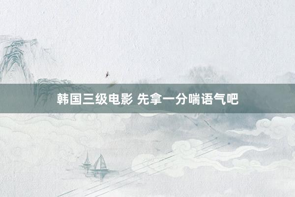 韩国三级电影 先拿一分喘语气吧