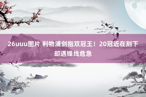 26uuu图片 利物浦剑指双冠王！20冠近在刻下却遇锋线危急