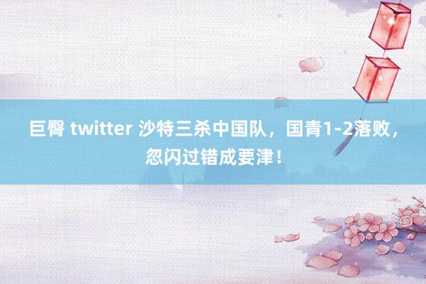 巨臀 twitter 沙特三杀中国队，国青1-2落败，忽闪过错成要津！