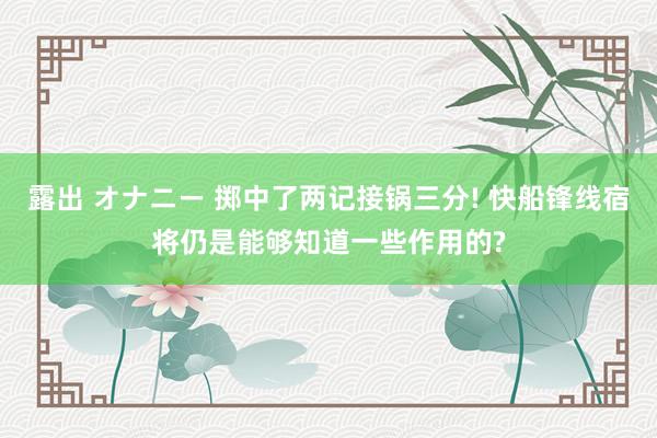 露出 オナニー 掷中了两记接锅三分! 快船锋线宿将仍是能够知道一些作用的?