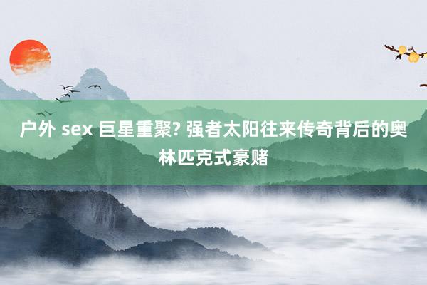 户外 sex 巨星重聚? 强者太阳往来传奇背后的奥林匹克式豪赌