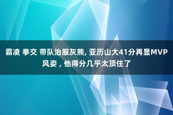 霸凌 拳交 带队治服灰熊, 亚历山大41分再显MVP风姿 , 他得分几乎太顶住了
