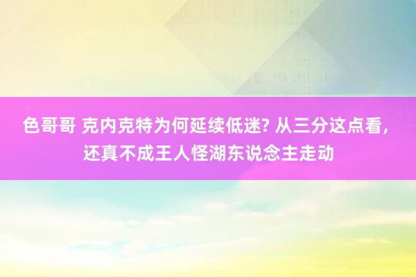 色哥哥 克内克特为何延续低迷? 从三分这点看, 还真不成王人怪湖东说念主走动