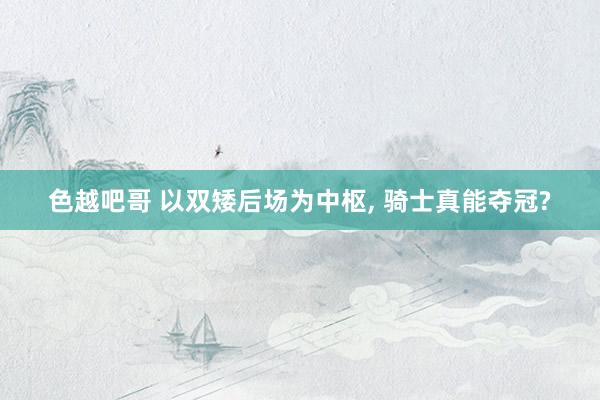 色越吧哥 以双矮后场为中枢, 骑士真能夺冠?