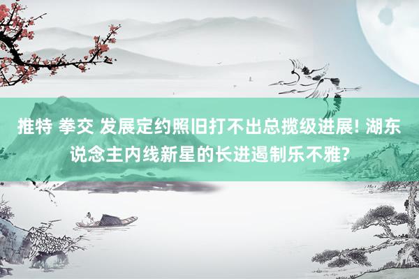 推特 拳交 发展定约照旧打不出总揽级进展! 湖东说念主内线新星的长进遏制乐不雅?