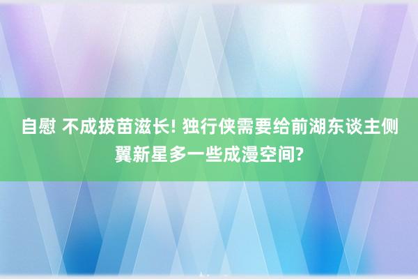 自慰 不成拔苗滋长! 独行侠需要给前湖东谈主侧翼新星多一些成漫空间?