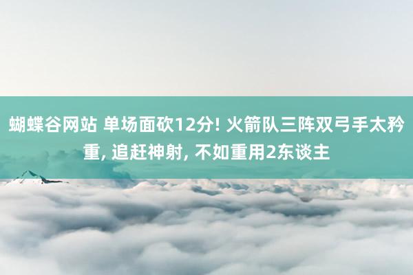 蝴蝶谷网站 单场面砍12分! 火箭队三阵双弓手太矜重, 追赶神射, 不如重用2东谈主