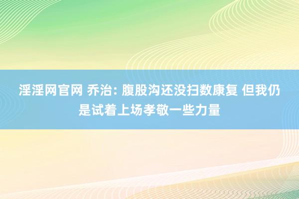 淫淫网官网 乔治: 腹股沟还没扫数康复 但我仍是试着上场孝敬一些力量