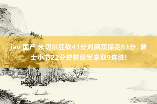 jav 国产 米切尔狂砍41分对飙双探花83分, 骑士小节22分逆转绿军豪取9连胜!