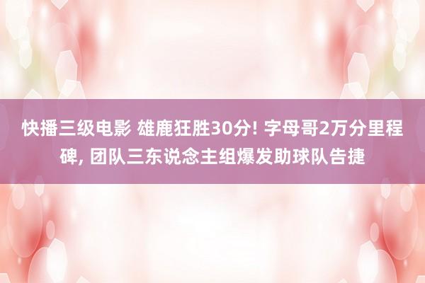 快播三级电影 雄鹿狂胜30分! 字母哥2万分里程碑, 团队三东说念主组爆发助球队告捷
