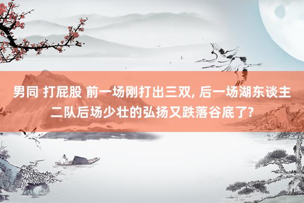男同 打屁股 前一场刚打出三双, 后一场湖东谈主二队后场少壮的弘扬又跌落谷底了?