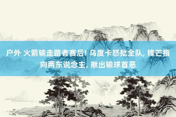 户外 火箭输走路者赛后! 乌度卡怒批全队, 锋芒指向两东说念主, 揪出输球首恶