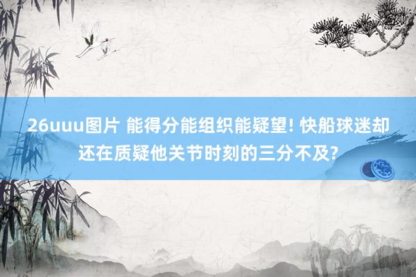 26uuu图片 能得分能组织能疑望! 快船球迷却还在质疑他关节时刻的三分不及?
