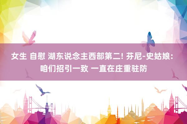 女生 自慰 湖东说念主西部第二! 芬尼-史姑娘: 咱们招引一致 一直在庄重驻防