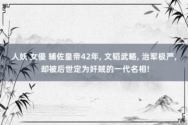 人妖 女優 辅佐皇帝42年, 文韬武略, 治军极严, 却被后世定为奸贼的一代名相!