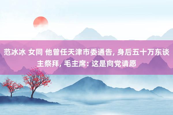 范冰冰 女同 他曾任天津市委通告, 身后五十万东谈主祭拜, 毛主席: 这是向党请愿