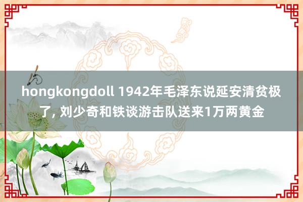 hongkongdoll 1942年毛泽东说延安清贫极了, 刘少奇和铁谈游击队送来1万两黄金